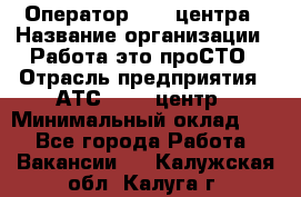 Оператор Call-центра › Название организации ­ Работа-это проСТО › Отрасль предприятия ­ АТС, call-центр › Минимальный оклад ­ 1 - Все города Работа » Вакансии   . Калужская обл.,Калуга г.